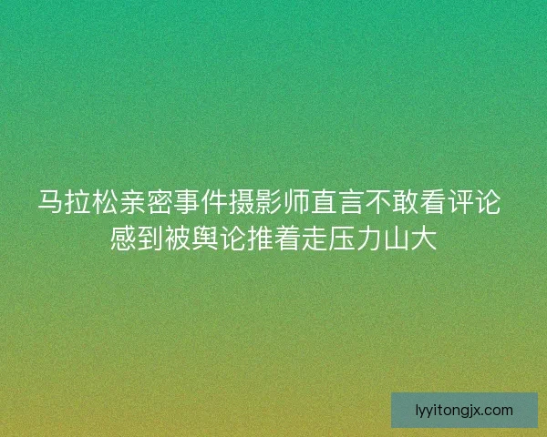 马拉松亲密事件摄影师直言不敢看评论 感到被舆论推着走压力山大