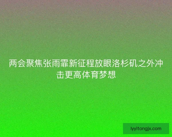 两会聚焦张雨霏新征程放眼洛杉矶之外冲击更高体育梦想