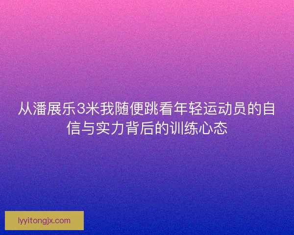 从潘展乐3米我随便跳看年轻运动员的自信与实力背后的训练心态