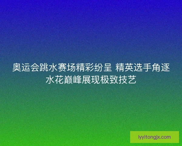 奥运会跳水赛场精彩纷呈 精英选手角逐水花巅峰展现极致技艺