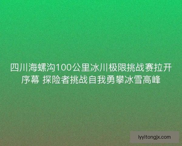 四川海螺沟100公里冰川极限挑战赛拉开序幕 探险者挑战自我勇攀冰雪高峰